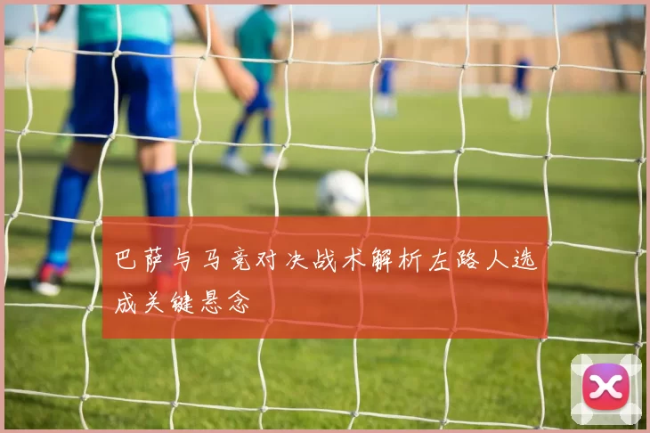 巴萨与马竞对决战术解析左路人选成关键悬念