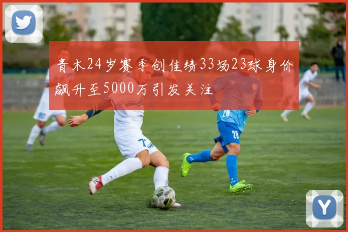 青木24岁赛季创佳绩33场23球身价飙升至5000万引发关注