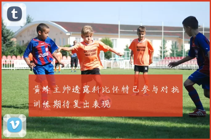 黄蜂主帅透露科比怀特已参与对抗训练期待复出表现
