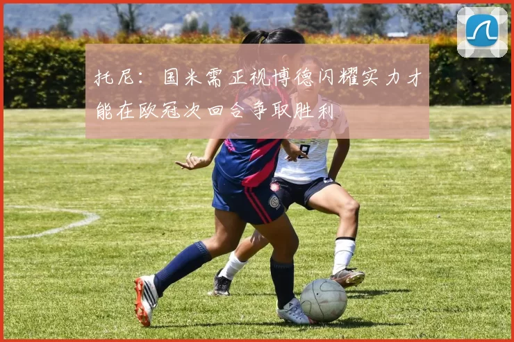 托尼：国米需正视博德闪耀实力才能在欧冠次回合争取胜利