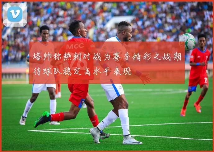 塔帅称热刺对战为赛季精彩之战期待球队稳定高水平表现