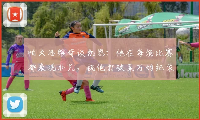 帕夫洛维奇谈凯恩：他在每场比赛都表现非凡，祝他打破莱万的纪录