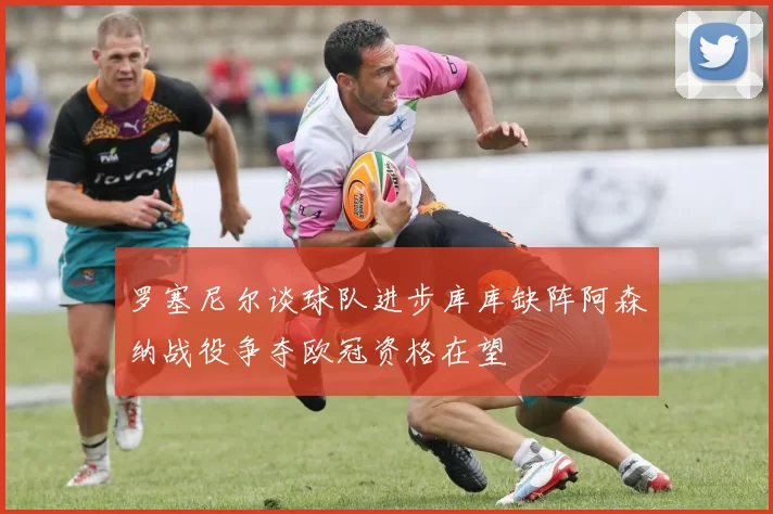 罗塞尼尔谈球队进步库库缺阵阿森纳战役争夺欧冠资格在望