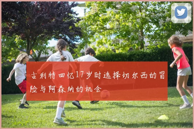 古利特回忆17岁时选择切尔西的冒险与阿森纳的机会