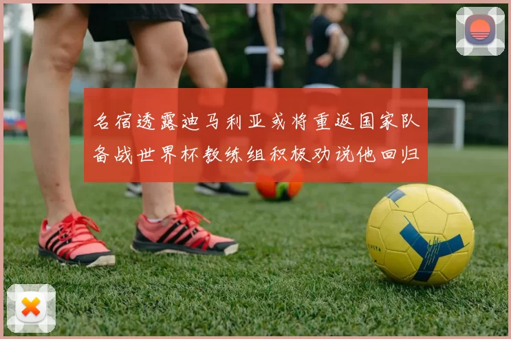 名宿透露迪马利亚或将重返国家队备战世界杯教练组积极劝说他回归