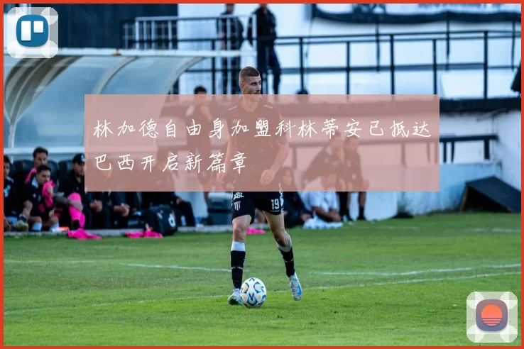 林加德自由身加盟科林蒂安已抵达巴西开启新篇章