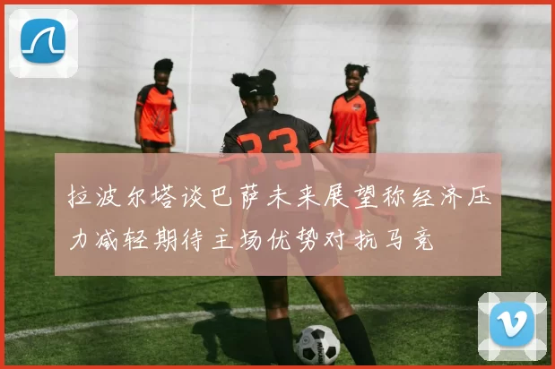 拉波尔塔谈巴萨未来展望称经济压力减轻期待主场优势对抗马竞