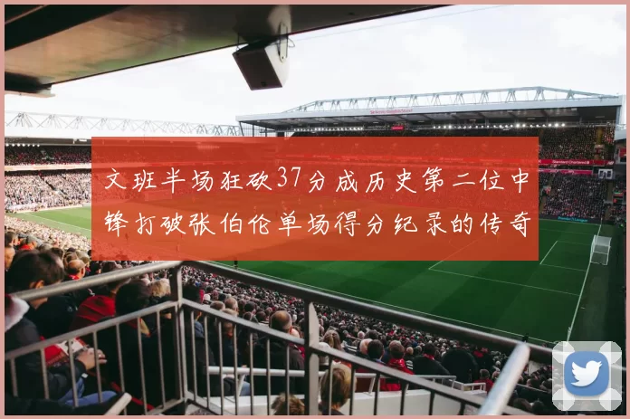 文班半场狂砍37分成历史第二位中锋打破张伯伦单场得分纪录的传奇时刻