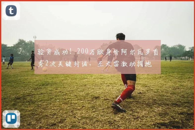 验货成功！200万欧身价阿尔瓦罗首秀2次关键封堵，王大雷激动拥抱