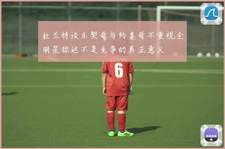 杜兰特谈东契奇与约基奇不重视全明星称这不是竞争的真正意义