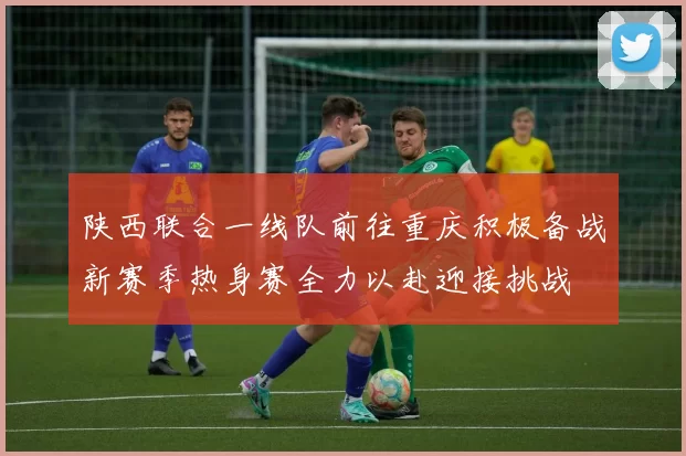 陕西联合一线队前往重庆积极备战新赛季热身赛全力以赴迎接挑战