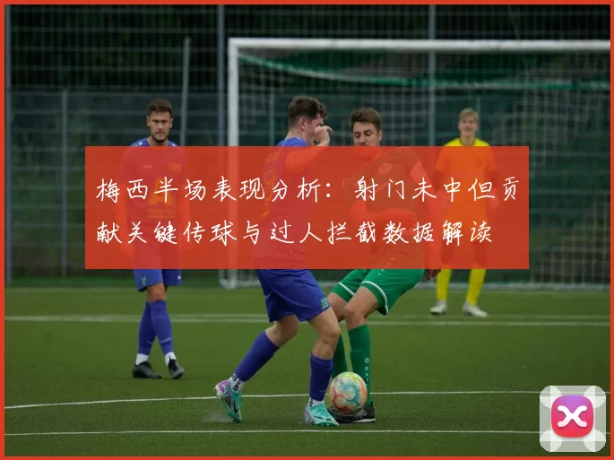 梅西半场表现分析：射门未中但贡献关键传球与过人拦截数据解读