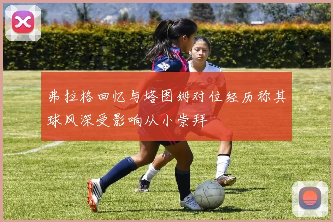 弗拉格回忆与塔图姆对位经历称其球风深受影响从小崇拜
