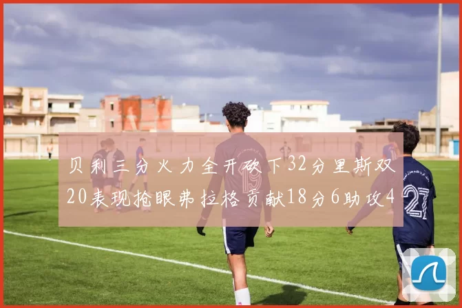 贝利三分火力全开砍下32分里斯双20表现抢眼弗拉格贡献18分6助攻4盖帽