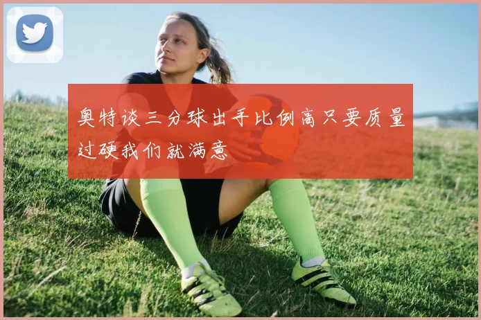 奥特谈三分球出手比例高只要质量过硬我们就满意