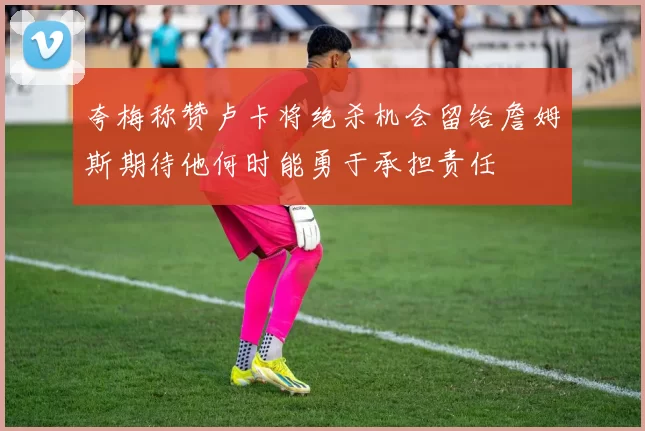夸梅称赞卢卡将绝杀机会留给詹姆斯期待他何时能勇于承担责任