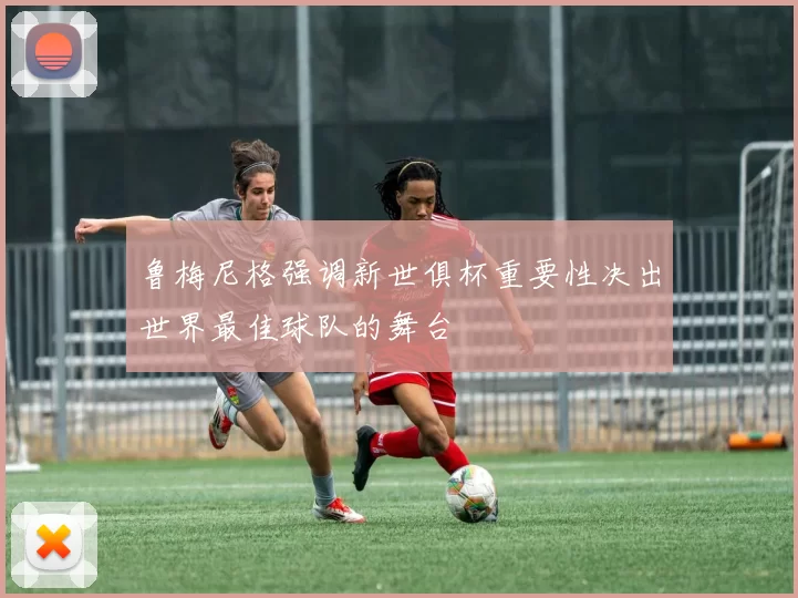 鲁梅尼格强调新世俱杯重要性决出世界最佳球队的舞台