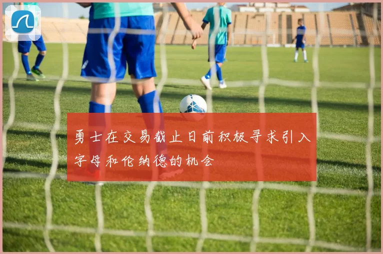 勇士在交易截止日前积极寻求引入字母和伦纳德的机会