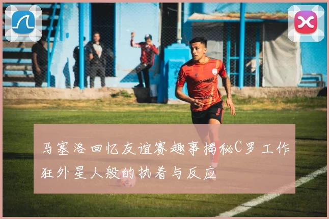 马塞洛回忆友谊赛趣事揭秘C罗工作狂外星人般的执着与反应