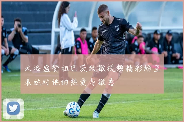 大洛盛赞祖巴茨致敬视频精彩纷呈表达对他的热爱与敬意