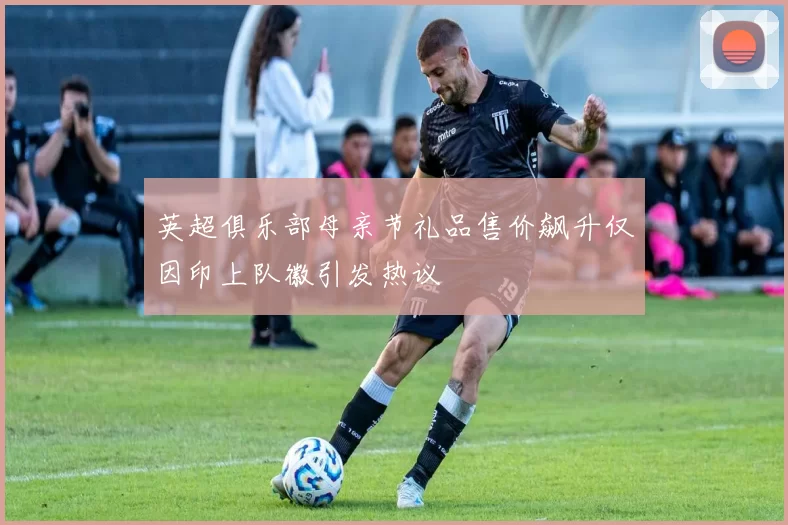 英超俱乐部母亲节礼品售价飙升仅因印上队徽引发热议