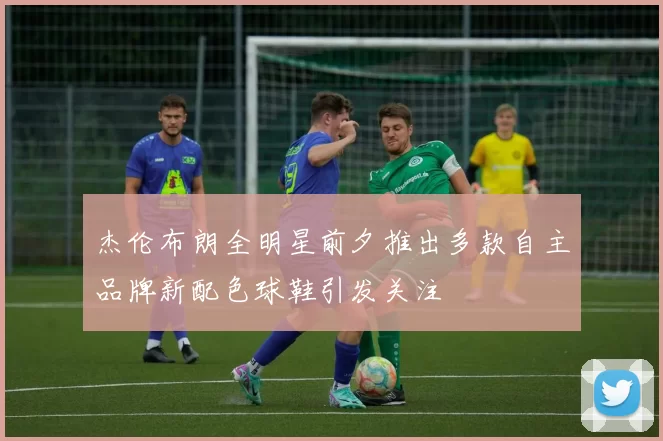 杰伦布朗全明星前夕推出多款自主品牌新配色球鞋引发关注