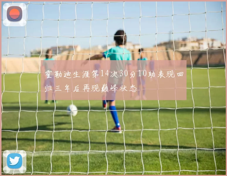 霍勒迪生涯第14次30分10助表现回归三年后再现巅峰状态