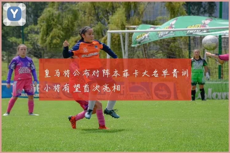 皇马将公布对阵本菲卡大名单青训小将有望首次亮相