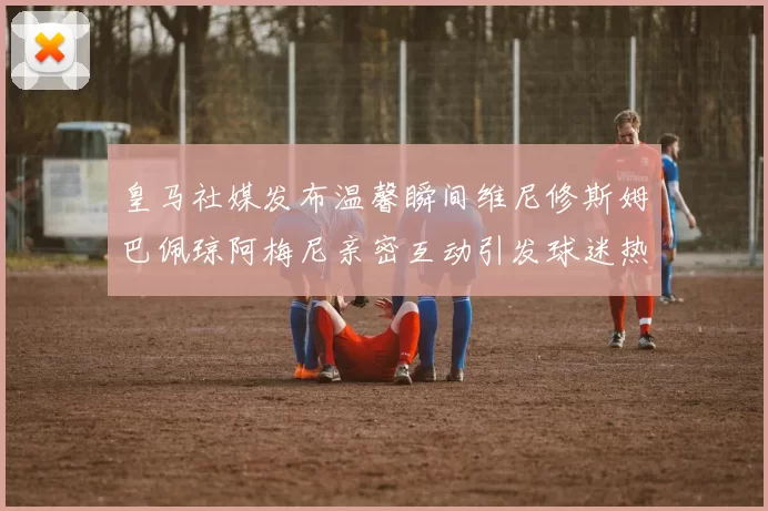 皇马社媒发布温馨瞬间维尼修斯姆巴佩琼阿梅尼亲密互动引发球迷热议